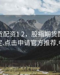 股指期货配资1 2，股指期货配资安全稳定.点击申请官方推荐.中国