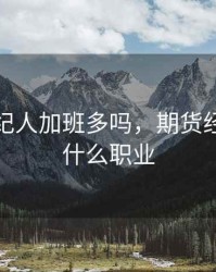 期货经纪人加班多吗，期货经纪人是什么职业