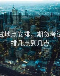 期货考试地点安排，期货考试时间安排几点到几点