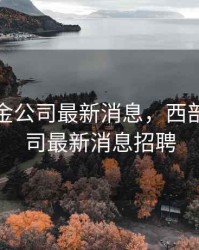 西部黄金公司最新消息，西部黄金公司最新消息招聘