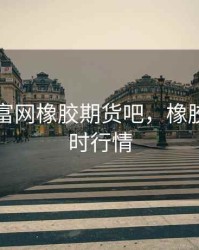 东方财富网橡胶期货吧，橡胶期货即时行情