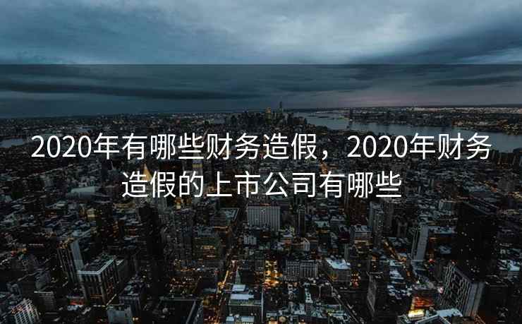 2020年有哪些财务造假,2020年财务造假的上市公司有哪些 2020年有哪些财务造假,2020年财务造假的上市公司有哪些