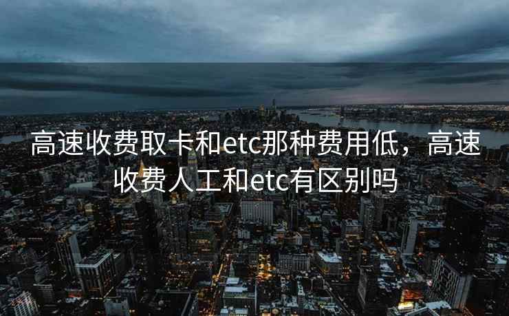 高速收费取卡和etc那种费用低，高速收费人工和etc有区别吗