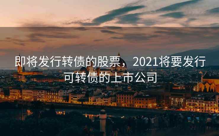 即将发行转债的股票，2021将要发行可转债的上市公司