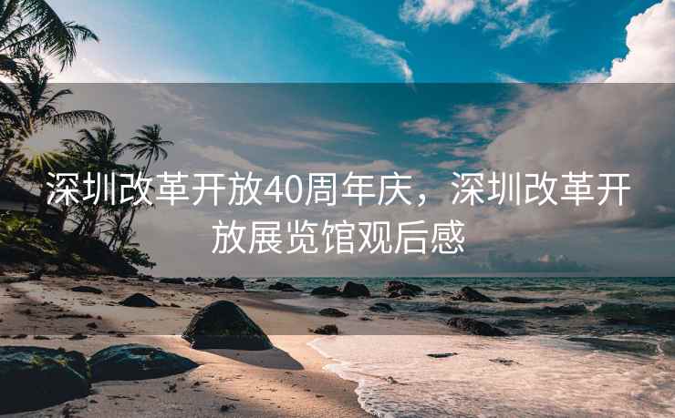 深圳改革开放40周年庆,深圳改革开放展览馆观后感 深圳改革开放40周年庆,深圳改革开放展览馆观后感