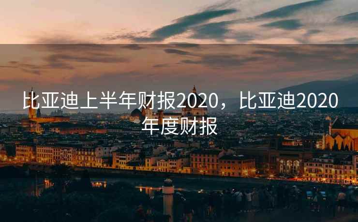 比亚迪上半年财报2020，比亚迪2020年度财报