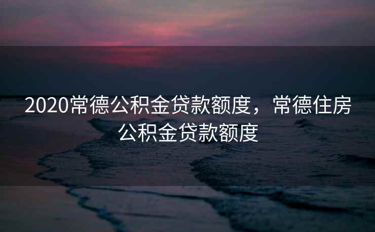 2020常德公积金贷款额度，常德住房公积金贷款额度