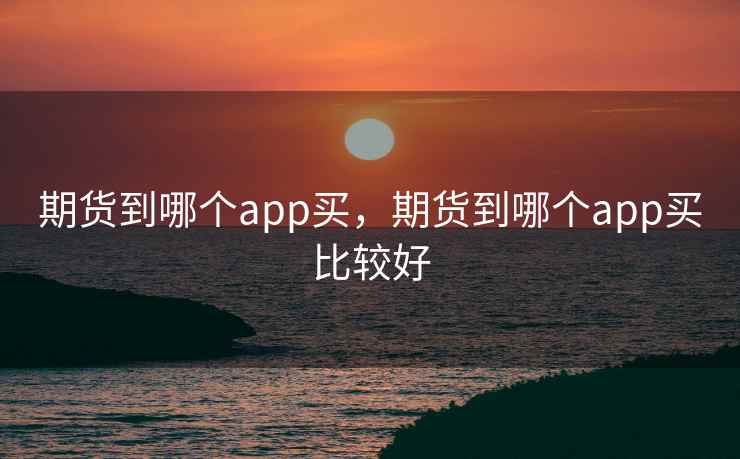 期货到哪个app买，期货到哪个app买比较好
