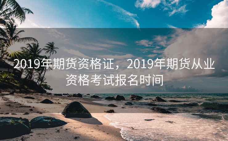 2019年期货资格证，2019年期货从业资格考试报名时间