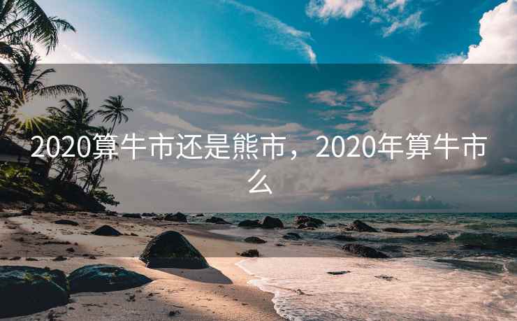 2020算牛市还是熊市,2020年算牛市么 2020算牛市还是熊市,2020年算牛市么