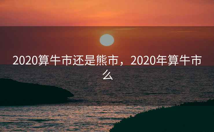 2020算牛市还是熊市,2020年算牛市么 2020算牛市还是熊市,2020年算牛市么
