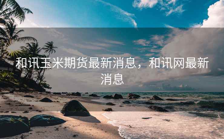 和讯玉米期货最新消息，和讯网最新消息