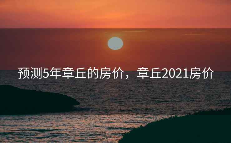 预测5年章丘的房价,章丘2021房价 预测5年章丘的房价,章丘2021房价