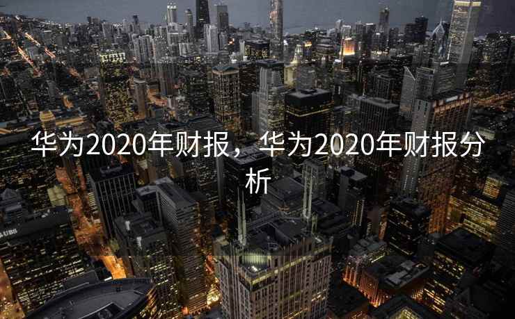 华为2020年财报，华为2020年财报分析