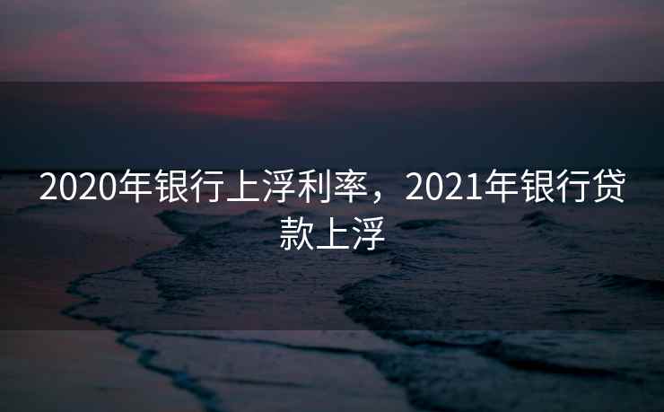 2020年银行上浮利率，2021年银行贷款上浮