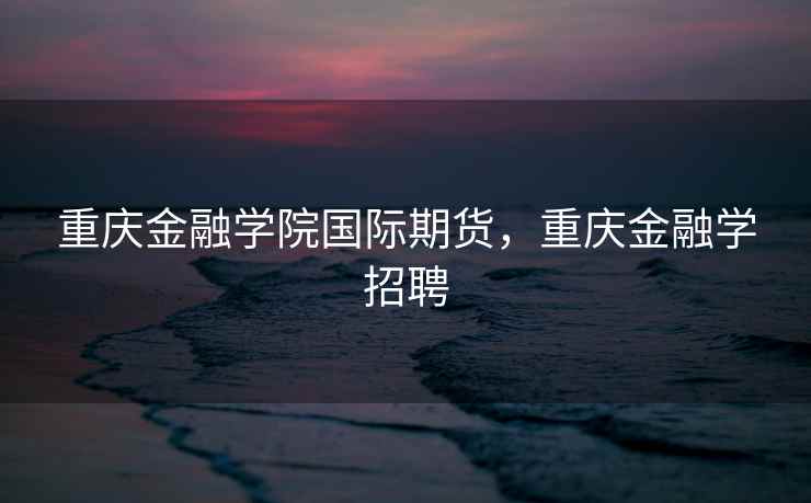 重庆金融学院国际期货,重庆金融学招聘 重庆金融学院国际期货,重庆金融学招聘