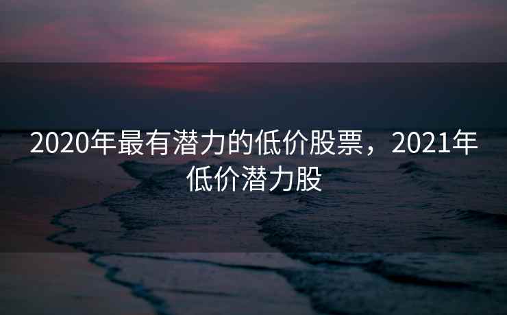 2020年最有潜力的低价股票,2021年低价潜力股 2020年最有潜力的低价股票,2021年低价潜力股