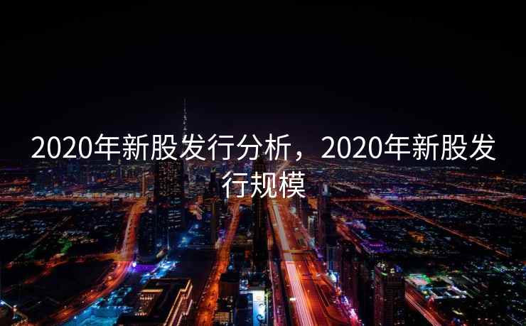 2020年新股发行分析,2020年新股发行规模 2020年新股发行分析,2020年新股发行规模