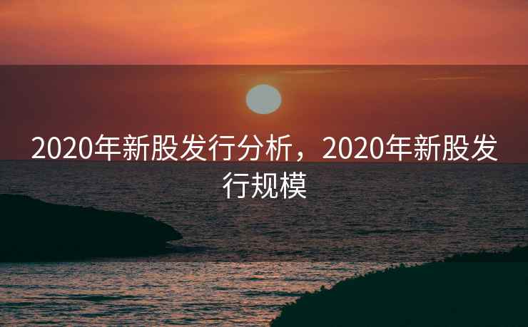 2020年新股发行分析,2020年新股发行规模 2020年新股发行分析,2020年新股发行规模