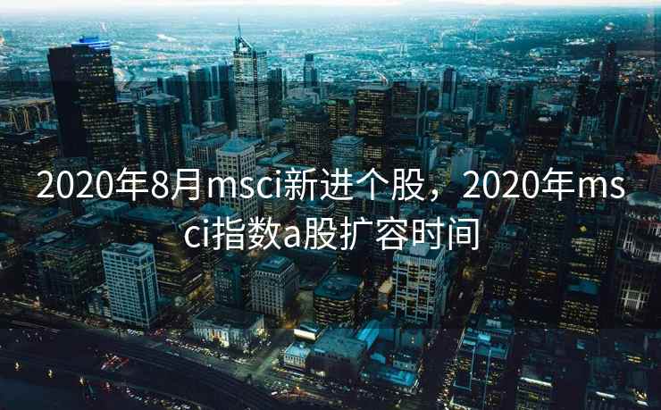 2020年8月msci新进个股，2020年msci指数a股扩容时间