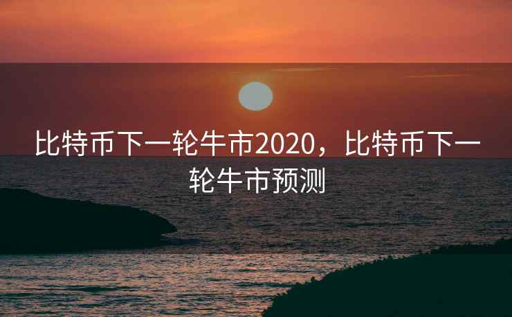 比特币下一轮牛市2020,比特币下一轮牛市预测 比特币下一轮牛市2020,比特币下一轮牛市预测