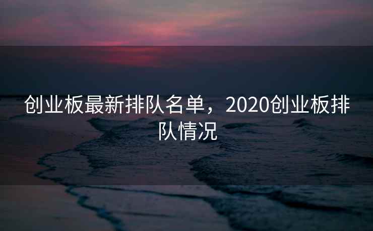 创业板最新排队名单，2020创业板排队情况