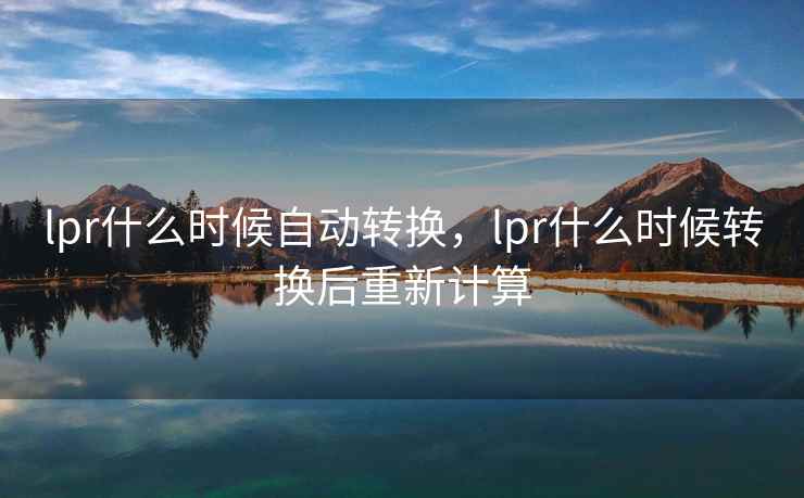 lpr什么时候自动转换，lpr什么时候转换后重新计算