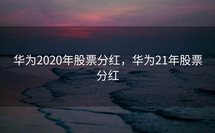 华为2020年股票分红，华为21年股票分红
