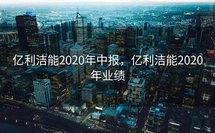 亿利洁能2020年中报,亿利洁能2020年业绩 亿利洁能2020年中报,亿利洁能2020年业绩