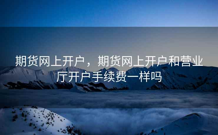 期货网上开户，期货网上开户和营业厅开户手续费一样吗