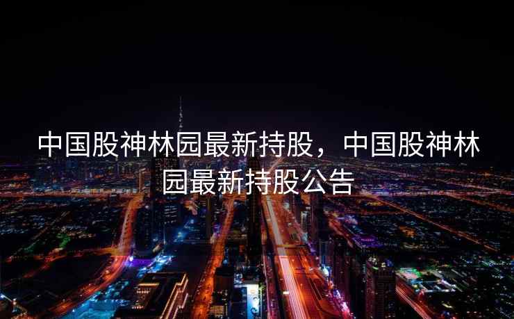 中国股神林园最新持股,中国股神林园最新持股公告 中国股神林园最新持股,中国股神林园最新持股公告