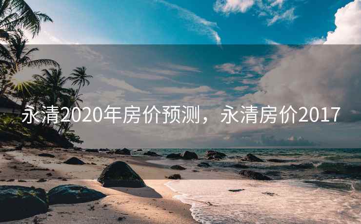 永清2020年房价预测，永清房价2017