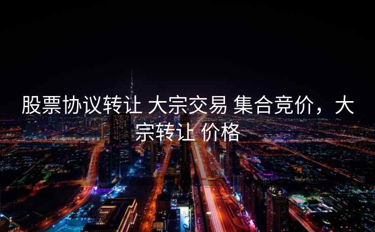 股票协议转让 大宗交易 集合竞价,大宗转让 价格 股票协议转让 大宗交易 集合竞价,大宗转让 价格