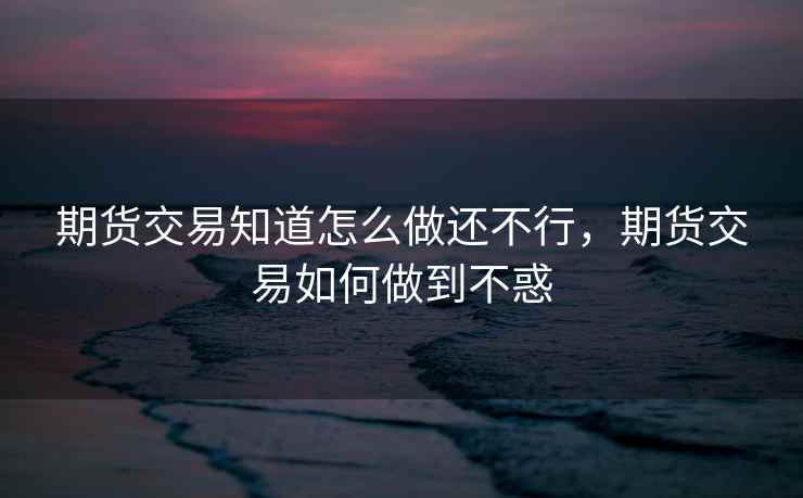 期货交易知道怎么做还不行，期货交易如何做到不惑