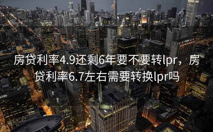 房贷利率4.9还剩6年要不要转lpr，房贷利率6.7左右需要转换lpr吗