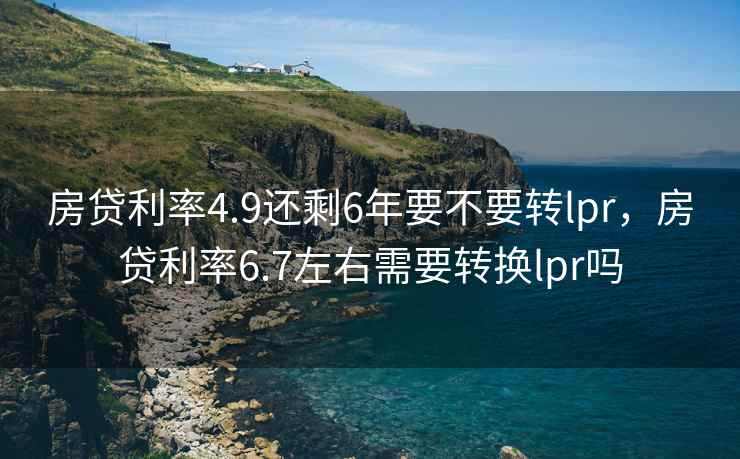房贷利率4.9还剩6年要不要转lpr，房贷利率6.7左右需要转换lpr吗