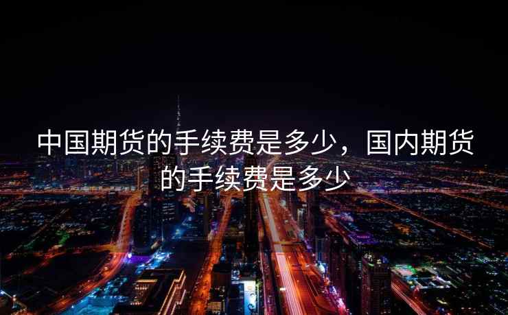 中国期货的手续费是多少,国内期货的手续费是多少 中国期货的手续费是多少,国内期货的手续费是多少