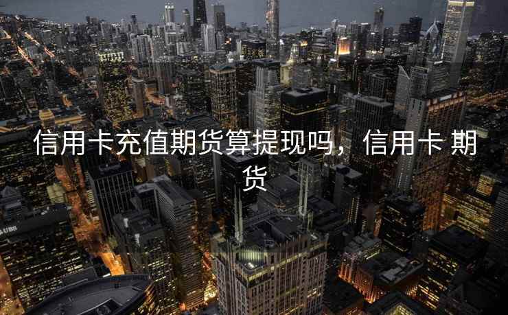 信用卡充值期货算提现吗,信用卡 期货 信用卡充值期货算提现吗,信用卡 期货
