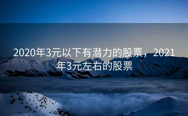 2020年3元以下有潜力的股票，2021年3元左右的股票