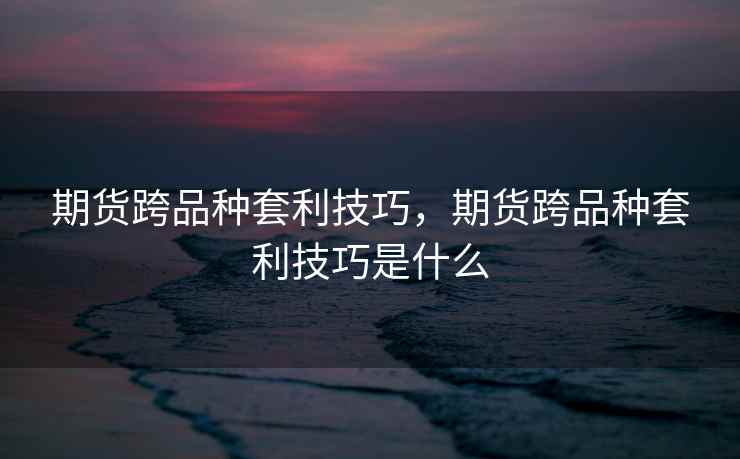 期货跨品种套利技巧，期货跨品种套利技巧是什么