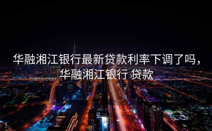 华融湘江银行最新贷款利率下调了吗，华融湘江银行 贷款