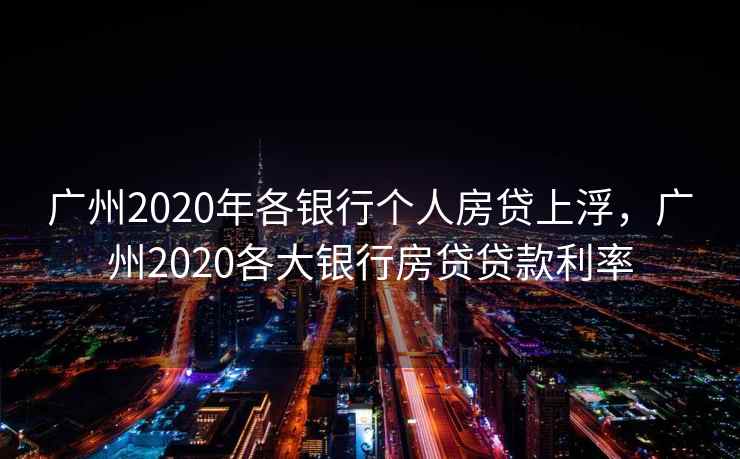 广州2020年各银行个人房贷上浮，广州2020各大银行房贷贷款利率