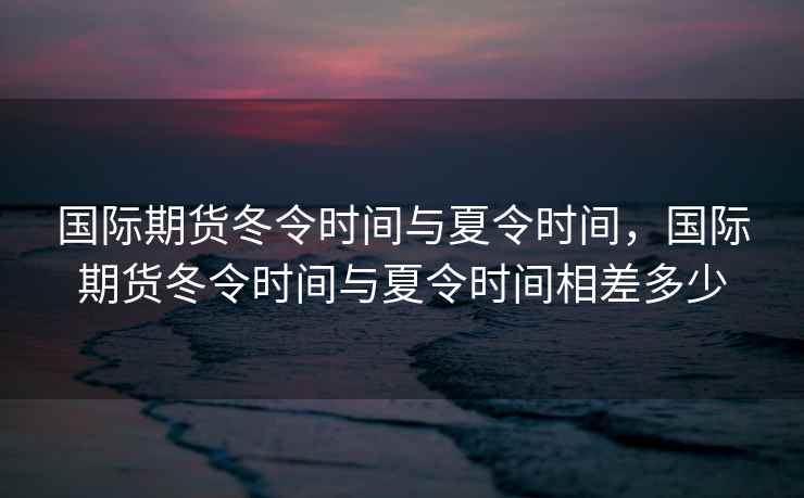 国际期货冬令时间与夏令时间，国际期货冬令时间与夏令时间相差多少
