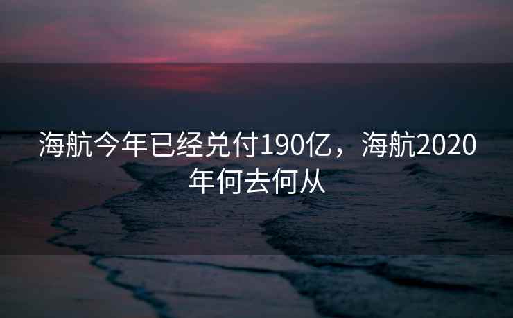 海航今年已经兑付190亿,海航2020年何去何从 海航今年已经兑付190亿,海航2020年何去何从