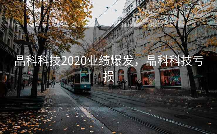 晶科科技2020业绩爆发,晶科科技亏损 晶科科技2020业绩爆发,晶科科技亏损