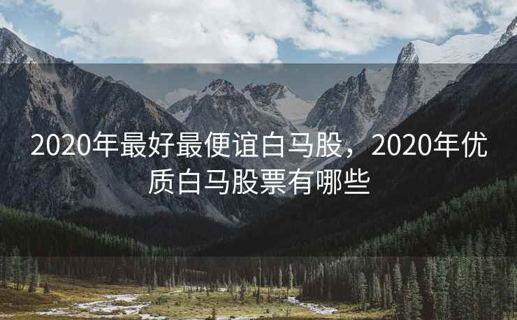 2020年最好最便谊白马股，2020年优质白马股票有哪些