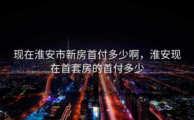 现在淮安市新房首付多少啊,淮安现在首套房的首付多少 现在淮安市新房首付多少啊,淮安现在首套房的首付多少