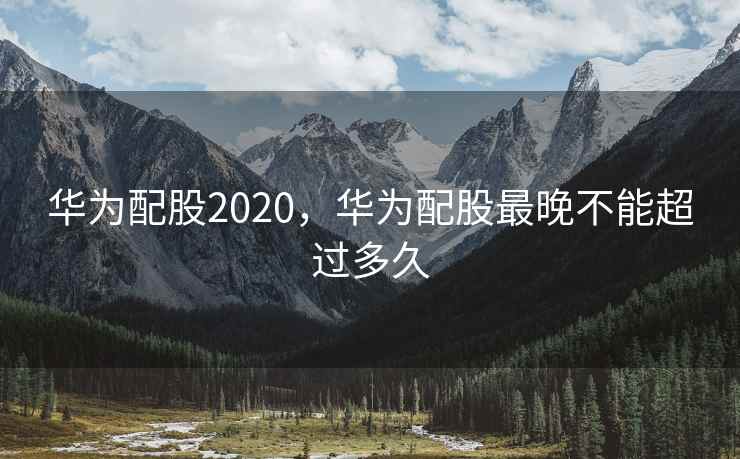 华为配股2020，华为配股最晚不能超过多久