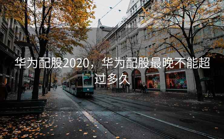 华为配股2020，华为配股最晚不能超过多久