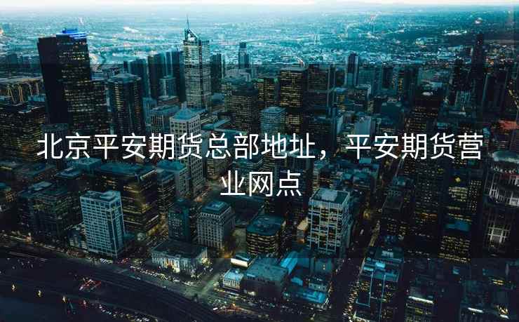 北京平安期货总部地址,平安期货营业网点 北京平安期货总部地址,平安期货营业网点